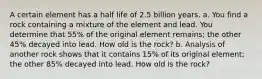 A certain element has a half life of 2.5 billion years. a. You find a rock containing a mixture of the element and lead. You determine that 55​% of the original element​ remains; the other 45​% decayed into lead. How old is the​ rock? b. Analysis of another rock shows that it contains 15​% of its original​ element; the other 85​% decayed into lead. How old is the​ rock?