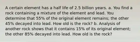 A certain element has a half life of 2.5 billion years. a. You find a rock containing a mixture of the element and lead. You determine that 55​% of the original element​ remains; the other 45​% decayed into lead. How old is the​ rock? b. Analysis of another rock shows that it contains 15​% of its original​ element; the other 85​% decayed into lead. How old is the​ rock?