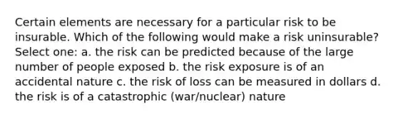 Certain elements are necessary for a particular risk to be insurable. Which of the following would make a risk uninsurable? Select one: a. the risk can be predicted because of the large number of people exposed b. the risk exposure is of an accidental nature c. the risk of loss can be measured in dollars d. the risk is of a catastrophic (war/nuclear) nature