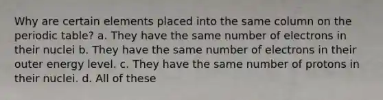 Why are certain elements placed into the same column on the periodic table? a. They have the same number of electrons in their nuclei b. They have the same number of electrons in their outer energy level. c. They have the same number of protons in their nuclei. d. All of these