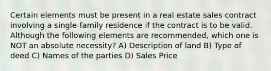 Certain elements must be present in a real estate sales contract involving a single-family residence if the contract is to be valid. Although the following elements are recommended, which one is NOT an absolute necessity? A) Description of land B) Type of deed C) Names of the parties D) Sales Price