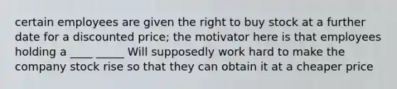 certain employees are given the right to buy stock at a further date for a discounted price; the motivator here is that employees holding a ____ _____ Will supposedly work hard to make the company stock rise so that they can obtain it at a cheaper price