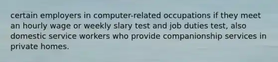 certain employers in computer-related occupations if they meet an hourly wage or weekly slary test and job duties test, also domestic service workers who provide companionship services in private homes.