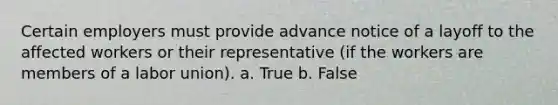 Certain employers must provide advance notice of a layoff to the affected workers or their representative (if the workers are members of a labor union). a. True b. False