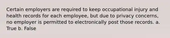 Certain employers are required to keep occupational injury and health records for each employee, but due to privacy concerns, no employer is permitted to electronically post those records. a. True b. False