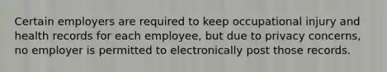 Certain employers are required to keep occupational injury and health records for each employee, but due to privacy concerns, no employer is permitted to electronically post those records.