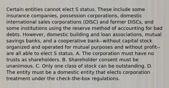 Certain entities cannot elect S status. These include some insurance companies, possession corporations, domestic international sales corporations (DISC) and former DISCs, and some institutions using the reserve method of accounting for bad debts. However, domestic building and loan associations, mutual savings banks, and a cooperative bank--without capital stock organized and operated for mutual purposes and without profit--are all able to elect S status. A. The corporation must have no trusts as shareholders. B. Shareholder consent must be unanimous. C. Only one class of stock can be outstanding. D. The entity must be a domestic entity that elects corporation treatment under the check-the-box regulations.