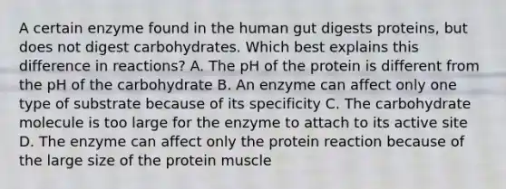 A certain enzyme found in the human gut digests proteins, but does not digest carbohydrates. Which best explains this difference in reactions? A. The pH of the protein is different from the pH of the carbohydrate B. An enzyme can affect only one type of substrate because of its specificity C. The carbohydrate molecule is too large for the enzyme to attach to its active site D. The enzyme can affect only the protein reaction because of the large size of the protein muscle