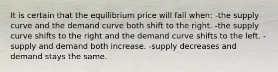 It is certain that the equilibrium price will fall when: -the supply curve and the demand curve both shift to the right. -the supply curve shifts to the right and the demand curve shifts to the left. -supply and demand both increase. -supply decreases and demand stays the same.