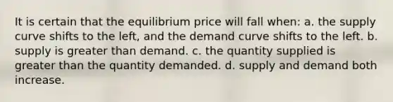 It is certain that the equilibrium price will fall when: a. the supply curve shifts to the left, and the demand curve shifts to the left. b. supply is greater than demand. c. the quantity supplied is greater than the quantity demanded. d. supply and demand both increase.