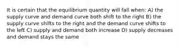 It is certain that the equilibrium quantity will fall when: A) the supply curve and demand curve both shift to the right B) the supply curve shifts to the right and the demand curve shifts to the left C) supply and demand both increase D) supply decreases and demand stays the same