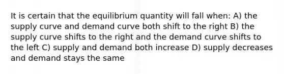 It is certain that the equilibrium quantity will fall when: A) the supply curve and demand curve both shift to the right B) the supply curve shifts to the right and the demand curve shifts to the left C) supply and demand both increase D) supply decreases and demand stays the same