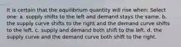 It is certain that the equilibrium quantity will rise when: Select one: a. supply shifts to the left and demand stays the same. b. the supply curve shifts to the right and the demand curve shifts to the left. c. supply and demand both shift to the left. d. the supply curve and the demand curve both shift to the right.