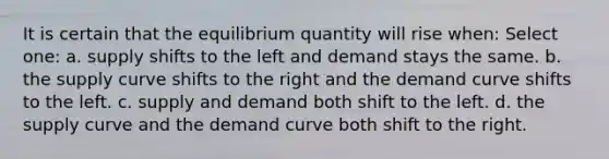 It is certain that the equilibrium quantity will rise when: Select one: a. supply shifts to the left and demand stays the same. b. the supply curve shifts to the right and the demand curve shifts to the left. c. supply and demand both shift to the left. d. the supply curve and the demand curve both shift to the right.