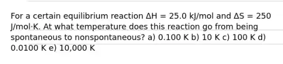 For a certain equilibrium reaction ΔH = 25.0 kJ/mol and ΔS = 250 J/mol·K. At what temperature does this reaction go from being spontaneous to nonspontaneous? a) 0.100 K b) 10 K c) 100 K d) 0.0100 K e) 10,000 K