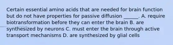 Certain essential amino acids that are needed for brain function but do not have properties for passive diffusion ______. A. require biotransformation before they can enter the brain B. are synthesized by neurons C. must enter the brain through active transport mechanisms D. are synthesized by glial cells