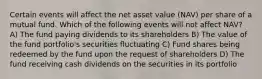 Certain events will affect the net asset value (NAV) per share of a mutual fund. Which of the following events will not affect NAV? A) The fund paying dividends to its shareholders B) The value of the fund portfolio's securities fluctuating C) Fund shares being redeemed by the fund upon the request of shareholders D) The fund receiving cash dividends on the securities in its portfolio