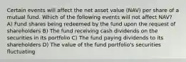 Certain events will affect the net asset value (NAV) per share of a mutual fund. Which of the following events will not affect NAV? A) Fund shares being redeemed by the fund upon the request of shareholders B) The fund receiving cash dividends on the securities in its portfolio C) The fund paying dividends to its shareholders D) The value of the fund portfolio's securities fluctuating