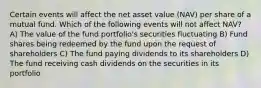 Certain events will affect the net asset value (NAV) per share of a mutual fund. Which of the following events will not affect NAV? A) The value of the fund portfolio's securities fluctuating B) Fund shares being redeemed by the fund upon the request of shareholders C) The fund paying dividends to its shareholders D) The fund receiving cash dividends on the securities in its portfolio