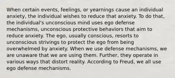 When certain events, feelings, or yearnings cause an individual anxiety, the individual wishes to reduce that anxiety. To do that, the individual's unconscious mind uses ego defense mechanisms, unconscious protective behaviors that aim to reduce anxiety. The ego, usually conscious, resorts to unconscious strivings to protect the ego from being overwhelmed by anxiety. When we use defense mechanisms, we are unaware that we are using them. Further, they operate in various ways that distort reality. According to Freud, we all use ego defense mechanisms.