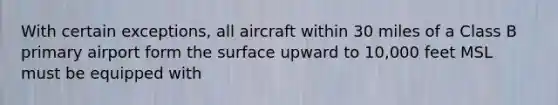 With certain exceptions, all aircraft within 30 miles of a Class B primary airport form the surface upward to 10,000 feet MSL must be equipped with