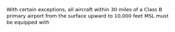 With certain exceptions, all aircraft within 30 miles of a Class B primary airport from the surface upward to 10,000 feet MSL must be equipped with