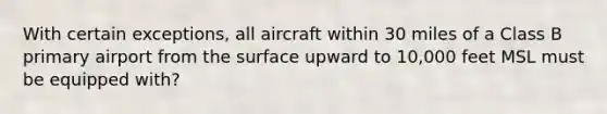 With certain exceptions, all aircraft within 30 miles of a Class B primary airport from the surface upward to 10,000 feet MSL must be equipped with?