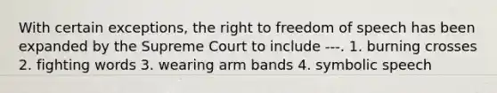 With certain exceptions, the right to freedom of speech has been expanded by the Supreme Court to include ---. 1. burning crosses 2. fighting words 3. wearing arm bands 4. symbolic speech