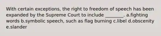 With certain exceptions, the right to freedom of speech has been expanded by the Supreme Court to include ________. a.fighting words b.symbolic speech, such as flag burning c.libel d.obscenity e.slander