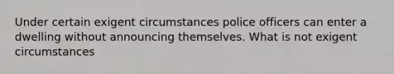 Under certain exigent circumstances police officers can enter a dwelling without announcing themselves. What is not exigent circumstances