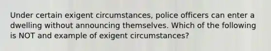 Under certain exigent circumstances, police officers can enter a dwelling without announcing themselves. Which of the following is NOT and example of exigent circumstances?