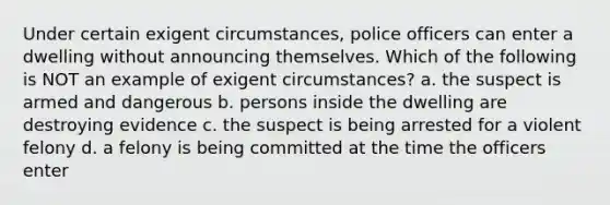 Under certain exigent circumstances, police officers can enter a dwelling without announcing themselves. Which of the following is NOT an example of exigent circumstances? a. the suspect is armed and dangerous b. persons inside the dwelling are destroying evidence c. the suspect is being arrested for a violent felony d. a felony is being committed at the time the officers enter