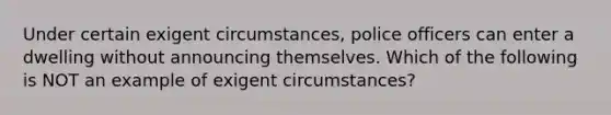 Under certain exigent circumstances, police officers can enter a dwelling without announcing themselves. Which of the following is NOT an example of exigent circumstances?