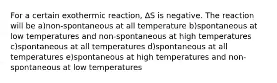 For a certain exothermic reaction, ∆S is negative. The reaction will be a)non-spontaneous at all temperature b)spontaneous at low temperatures and non-spontaneous at high temperatures c)spontaneous at all temperatures d)spontaneous at all temperatures e)spontaneous at high temperatures and non-spontaneous at low temperatures