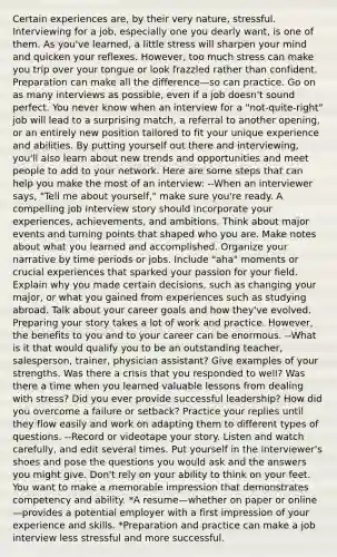 Certain experiences are, by their very nature, stressful. Interviewing for a job, especially one you dearly want, is one of them. As you've learned, a little stress will sharpen your mind and quicken your reflexes. However, too much stress can make you trip over your tongue or look frazzled rather than confident. Preparation can make all the difference—so can practice. Go on as many interviews as possible, even if a job doesn't sound perfect. You never know when an interview for a "not-quite-right" job will lead to a surprising match, a referral to another opening, or an entirely new position tailored to fit your unique experience and abilities. By putting yourself out there and interviewing, you'll also learn about new trends and opportunities and meet people to add to your network. Here are some steps that can help you make the most of an interview: --When an interviewer says, "Tell me about yourself," make sure you're ready. A compelling job interview story should incorporate your experiences, achievements, and ambitions. Think about major events and turning points that shaped who you are. Make notes about what you learned and accomplished. Organize your narrative by time periods or jobs. Include "aha" moments or crucial experiences that sparked your passion for your field. Explain why you made certain decisions, such as changing your major, or what you gained from experiences such as studying abroad. Talk about your career goals and how they've evolved. Preparing your story takes a lot of work and practice. However, the benefits to you and to your career can be enormous. --What is it that would qualify you to be an outstanding teacher, salesperson, trainer, physician assistant? Give examples of your strengths. Was there a crisis that you responded to well? Was there a time when you learned valuable lessons from dealing with stress? Did you ever provide successful leadership? How did you overcome a failure or setback? Practice your replies until they flow easily and work on adapting them to different types of questions. --Record or videotape your story. Listen and watch carefully, and edit several times. Put yourself in the interviewer's shoes and pose the questions you would ask and the answers you might give. Don't rely on your ability to think on your feet. You want to make a memorable impression that demonstrates competency and ability. *A resume—whether on paper or online—provides a potential employer with a first impression of your experience and skills. *Preparation and practice can make a job interview less stressful and more successful.