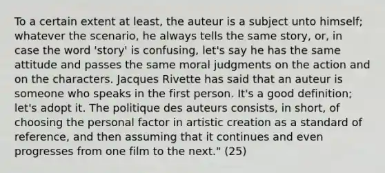 To a certain extent at least, the auteur is a subject unto himself; whatever the scenario, he always tells the same story, or, in case the word 'story' is confusing, let's say he has the same attitude and passes the same moral judgments on the action and on the characters. Jacques Rivette has said that an auteur is someone who speaks in the first person. It's a good definition; let's adopt it. The politique des auteurs consists, in short, of choosing the personal factor in artistic creation as a standard of reference, and then assuming that it continues and even progresses from one film to the next." (25)