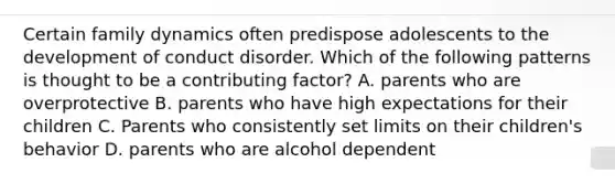 Certain family dynamics often predispose adolescents to the development of conduct disorder. Which of the following patterns is thought to be a contributing factor? A. parents who are overprotective B. parents who have high expectations for their children C. Parents who consistently set limits on their children's behavior D. parents who are alcohol dependent