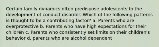 Certain family dynamics often predispose adolescents to the development of conduct disorder. Which of the following patterns is thought to be a contributing factor? a. Parents who are overprotective b. Parents who have high expectations for their children c. Parents who consistently set limits on their children's behavior d. parents who are alcohol dependent