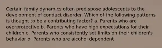 Certain family dynamics often predispose adolescents to the development of conduct disorder. Which of the following patterns is thought to be a contributing factor? a. Parents who are overprotective b. Parents who have high expectations for their children c. Parents who consistently set limits on their children's behavior d. Parents who are alcohol dependent