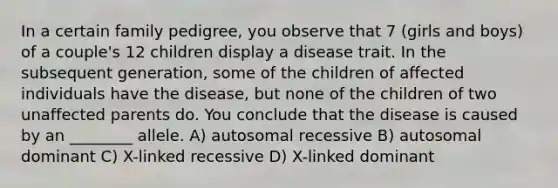 In a certain family pedigree, you observe that 7 (girls and boys) of a couple's 12 children display a disease trait. In the subsequent generation, some of the children of affected individuals have the disease, but none of the children of two unaffected parents do. You conclude that the disease is caused by an ________ allele. A) autosomal recessive B) autosomal dominant C) X-linked recessive D) X-linked dominant