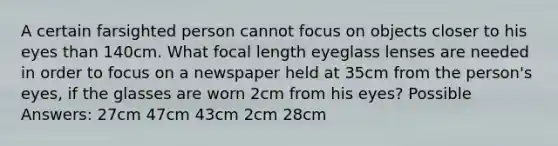 A certain farsighted person cannot focus on objects closer to his eyes than 140cm. What focal length eyeglass lenses are needed in order to focus on a newspaper held at 35cm from the person's eyes, if the glasses are worn 2cm from his eyes? Possible Answers: 27cm 47cm 43cm 2cm 28cm