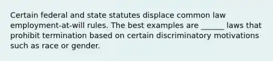 Certain federal and state statutes displace common law employment-at-will rules. The best examples are ______ laws that prohibit termination based on certain discriminatory motivations such as race or gender.