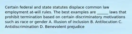 Certain federal and state statutes displace common law employment at-will rules. The best examples are ______ laws that prohibit termination based on certain discriminatory motivations such as race or gender A. Illusion of inclusion B. Antilocution C. Antidiscrimination D. Benevolent prejudice