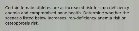 Certain female athletes are at increased risk for iron-deficiency anemia and compromised bone health. Determine whether the scenario listed below increases iron-deficiency anemia risk or osteoporosis risk.