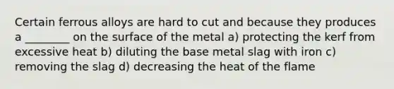 Certain ferrous alloys are hard to cut and because they produces a ________ on the surface of the metal a) protecting the kerf from excessive heat b) diluting the base metal slag with iron c) removing the slag d) decreasing the heat of the flame