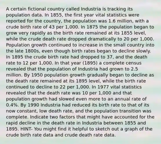 A certain fictional country called Industria is tracking its population data. In 1855, the first year vital statistics were reported for the country, the population was 1.6 million, with a crude birth rate of 43 per 1,000. In 1875 the population began to grow very rapidly as the birth rate remained at its 1855 level, while the crude death rate dropped dramatically to 20 per 1,000. Population growth continued to increase in the small country into the late 1800s, even though birth rates began to decline slowly. In 1895 the crude birth rate had dropped to 37, and the death rate to 12 per 1,000. In that year (1895) a complete census revealed that the population of Industria had grown to 2.5 million. By 1950 population growth gradually began to decline as the death rate remained at its 1895 level, while the birth rate continued to decline to 22 per 1,000. In 1977 vital statistics revealed that the death rate was 10 per 1,000 and that population growth had slowed even more to an annual rate of 0.4%. By 1990 Industria had reduced its birth rate to that of its now constant, low death rate, and the population transition was complete. Indicate two factors that might have accounted for the rapid decline in the death rate in Industria between 1855 and 1895. HINT- You might find it helpful to sketch out a graph of the crude birth rate data and crude death rate data.