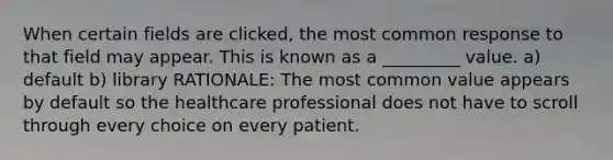 When certain fields are clicked, the most common response to that field may appear. This is known as a _________ value. a) default b) library RATIONALE: The most common value appears by default so the healthcare professional does not have to scroll through every choice on every patient.