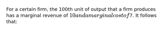 For a certain firm, the 100th unit of output that a firm produces has a marginal revenue of 10 and a marginal cost of7. It follows that: