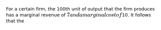 For a certain firm, the 100th unit of output that the firm produces has a marginal revenue of 7 and a marginal cost of10. It follows that the