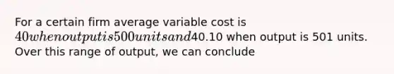 For a certain firm average variable cost is 40 when output is 500 units and40.10 when output is 501 units. Over this range of output, we can conclude